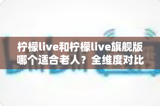 柠檬live和柠檬live旗舰版哪个适合老人？全维度对比＋实用选购指南，帮爸妈轻松玩转智能生活