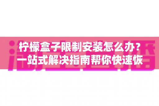 柠檬盒子限制安装怎么办?一站式解决指南帮你快速恢复使用 柠檬盒子限制安装怎么办?一站式解决指南帮你快速恢复使用