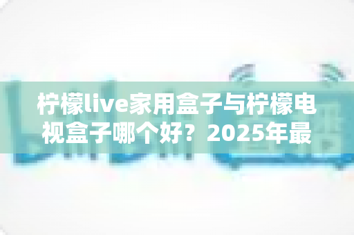 柠檬live家用盒子与柠檬电视盒子哪个好？2025年最新选购对比全攻略