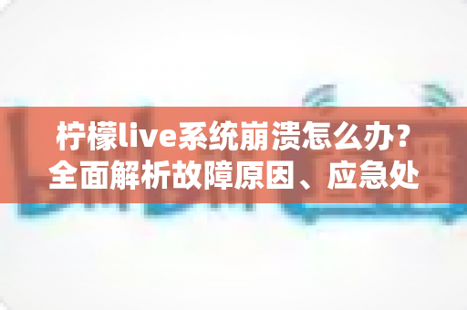 柠檬live系统崩溃怎么办？全面解析故障原因、应急处理与预防措施实用指南