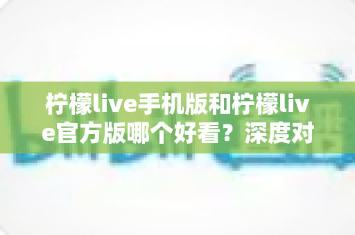 柠檬live手机版和柠檬live官方版哪个好看?深度对比评测助你轻松选择最佳版本 柠檬live手机版和柠檬live官方版哪个好看?深度对比评测助你轻松选择最佳版本