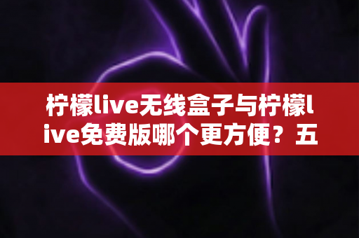 柠檬live无线盒子与柠檬live免费版哪个更方便？五大维度全面对比帮你选