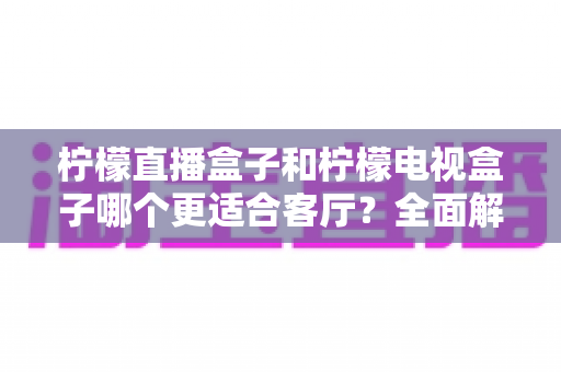 柠檬直播盒子和柠檬电视盒子哪个更适合客厅?全面解析帮你找到理想的客厅影音方案 柠檬直播盒子和柠檬电视盒子哪个更适合客厅?全面解析帮你找到理想的客厅影音方案