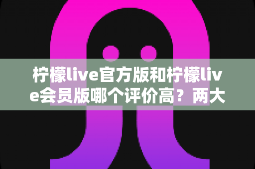 柠檬live官方版和柠檬live会员版哪个评价高？两大版本深度对比与选择指南