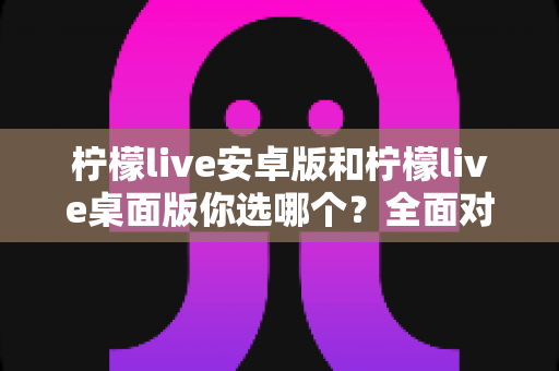 柠檬live安卓版和柠檬live桌面版你选哪个？全面对比分析帮你做出最佳选择