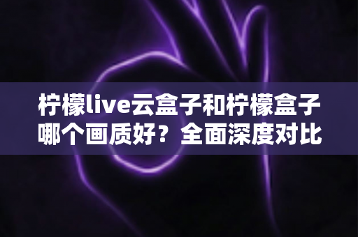 柠檬live云盒子和柠檬盒子哪个画质好？全面深度对比评测，帮你选对不选贵