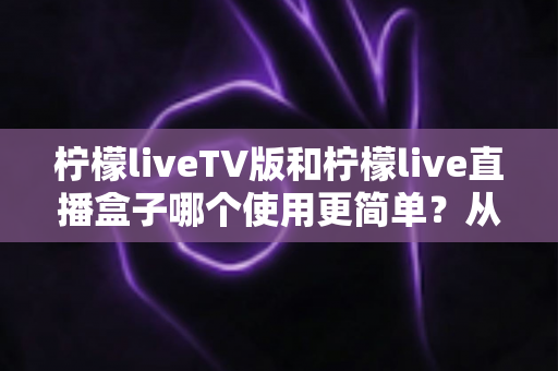 柠檬liveTV版和柠檬live直播盒子哪个使用更简单？从安装到日常操作的全方位易用性对比指南