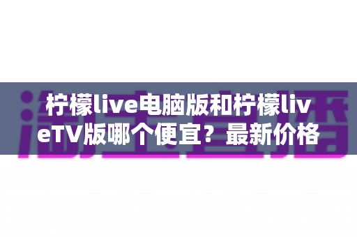 柠檬live电脑版和柠檬liveTV版哪个便宜？最新价格对比与省钱购买全攻略