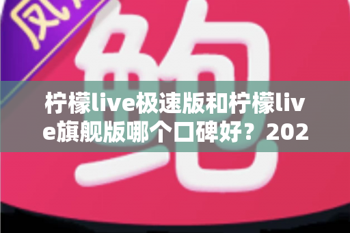 柠檬live极速版和柠檬live旗舰版哪个口碑好？2025最新深度对比评测，帮你选出最适合自己的版本