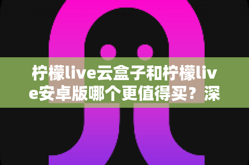 柠檬live云盒子和柠檬live安卓版哪个更值得买?深度对比解析助你明智消费 柠檬live云盒子和柠檬live安卓版哪个更值得买?深度对比解析助你明智消费
