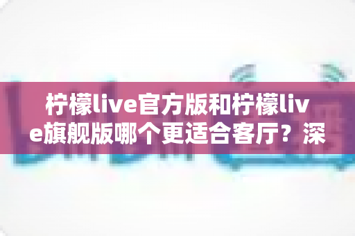 柠檬live官方版和柠檬live旗舰版哪个更适合客厅?深度对比分析,帮你找到大屏观影的最佳答案 柠檬live官方版和柠檬live旗舰版哪个更适合客厅?深度对比分析,帮你找到大屏观影的最佳答案