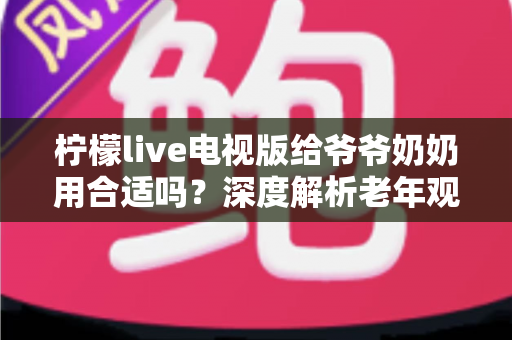 柠檬live电视版给爷爷奶奶用合适吗?深度解析老年观看体验、优缺点与适老化设置全攻略 柠檬live电视版给爷爷奶奶用合适吗?深度解析老年观看体验、优缺点与适老化设置全攻略