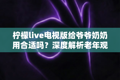 柠檬live电视版给爷爷奶奶用合适吗?深度解析老年观看体验、优缺点与适老化设置全攻略 柠檬live电视版给爷爷奶奶用合适吗?深度解析老年观看体验、优缺点与适老化设置全攻略
