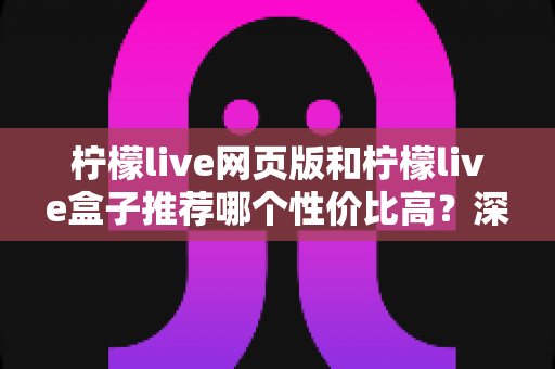 柠檬live网页版和柠檬live盒子推荐哪个性价比高？深度对比评测帮你一次选对不花冤枉钱