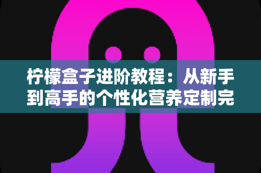 柠檬盒子进阶教程：从新手到高手的个性化营养定制完全指南