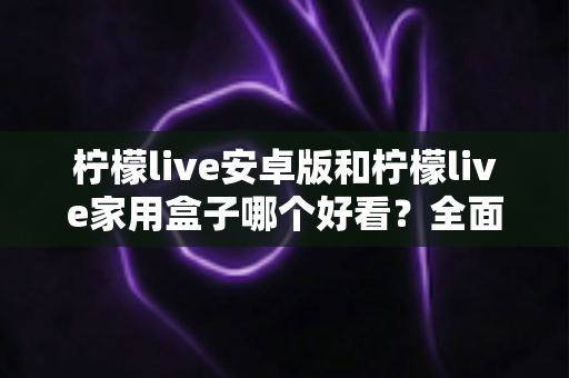 柠檬live安卓版和柠檬live家用盒子哪个好看?全面对比两大版本颜值与体验,帮你找到最适合的观看选择 柠檬live安卓版和柠檬live家用盒子哪个好看?全面对比两大版本颜值与体验,帮你找到最适合的观看选择