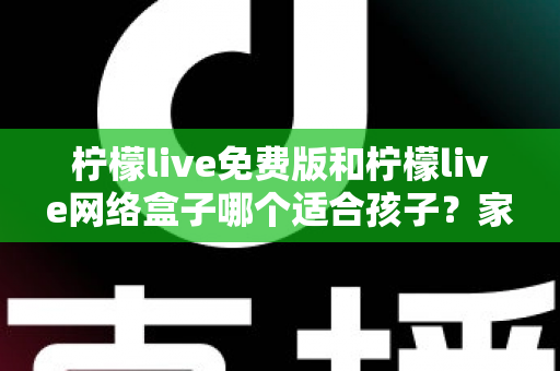 柠檬live免费版和柠檬live网络盒子哪个适合孩子？家长必读的深度对比与选择指南