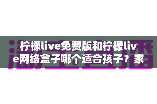 柠檬live免费版和柠檬live网络盒子哪个适合孩子？家长必读的深度对比与选择指南