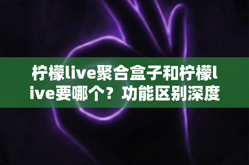 柠檬live聚合盒子和柠檬live要哪个？功能区别深度对比与选择全攻略