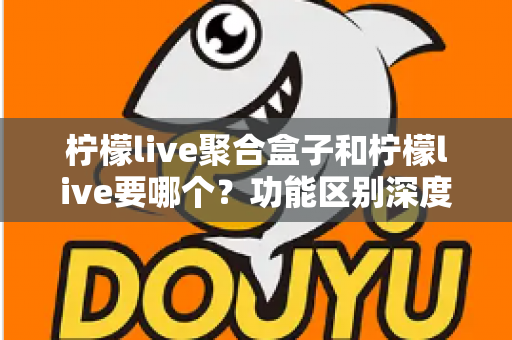 柠檬live聚合盒子和柠檬live要哪个？功能区别深度对比与选择全攻略