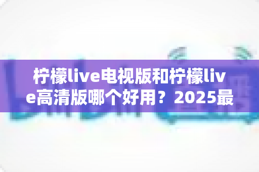 柠檬live电视版和柠檬live高清版哪个好用？2025最新全方位对比测评，帮你一次选对版本