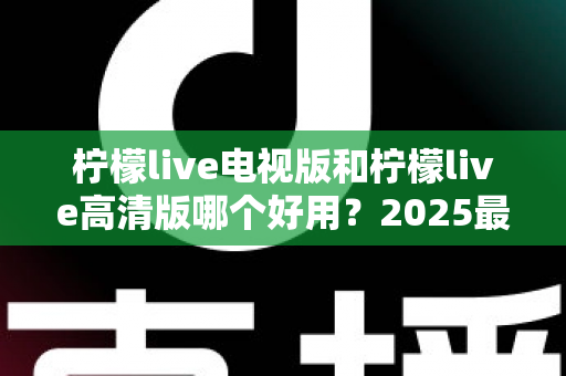 柠檬live电视版和柠檬live高清版哪个好用？2025最新全方位对比测评，帮你一次选对版本