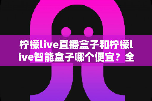 柠檬live直播盒子和柠檬live智能盒子哪个便宜?全面价格解析与高性价比选购指南 柠檬live直播盒子和柠檬live智能盒子哪个便宜?全面价格解析与高性价比选购指南