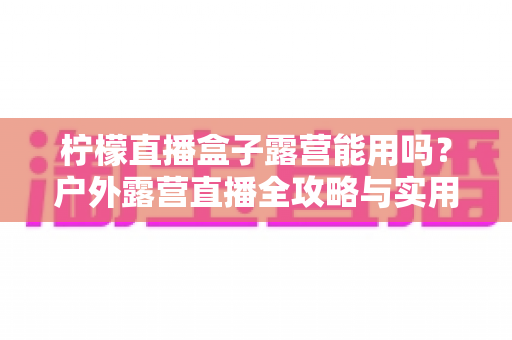 柠檬直播盒子露营能用吗?户外露营直播全攻略与实用避坑指南 柠檬直播盒子露营能用吗?户外露营直播全攻略与实用避坑指南