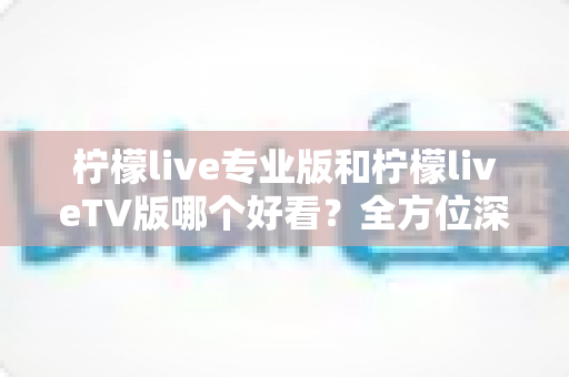 柠檬live专业版和柠檬liveTV版哪个好看？全方位深度对比评测，帮你找到最适合自己的观看方案