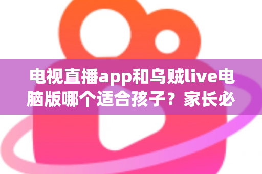 电视直播app和乌贼live电脑版哪个适合孩子？家长必读的全维度对比与避坑指南