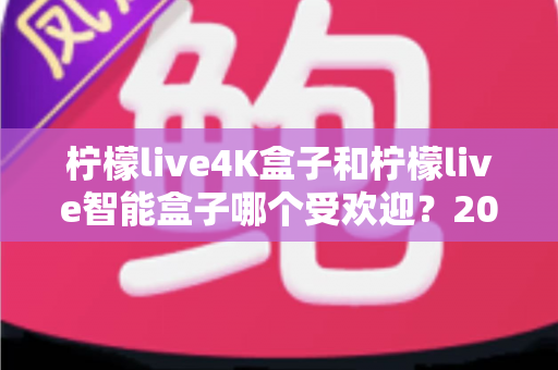 柠檬live4K盒子和柠檬live智能盒子哪个受欢迎？2025年电视盒子深度对比与选购指南