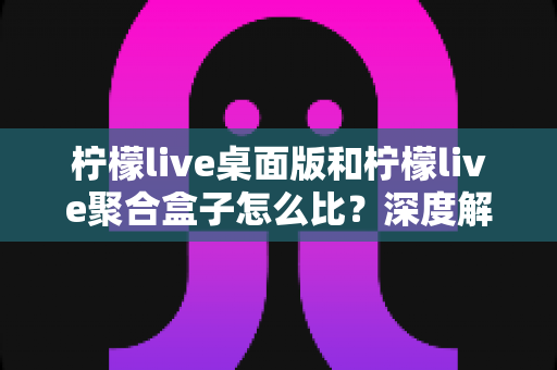 柠檬live桌面版和柠檬live聚合盒子怎么比？深度解析两大工具差异，帮你选对不踩坑