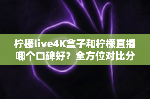 柠檬live4K盒子和柠檬直播哪个口碑好？全方位对比分析帮你选对不踩坑