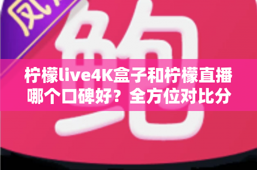 柠檬live4K盒子和柠檬直播哪个口碑好？全方位对比分析帮你选对不踩坑