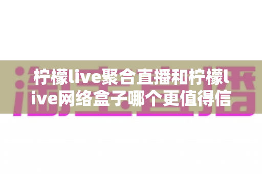 柠檬live聚合直播和柠檬live网络盒子哪个更值得信赖?多维度深度对比与选购避坑指南 柠檬live聚合直播和柠檬live网络盒子哪个更值得信赖?多维度深度对比与选购避坑指南