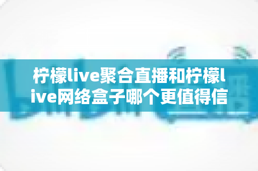 柠檬live聚合直播和柠檬live网络盒子哪个更值得信赖？多维度深度对比与选购避坑指南