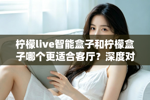 柠檬live智能盒子和柠檬盒子哪个更适合客厅？深度对比评测帮你打造理想家庭影音中心