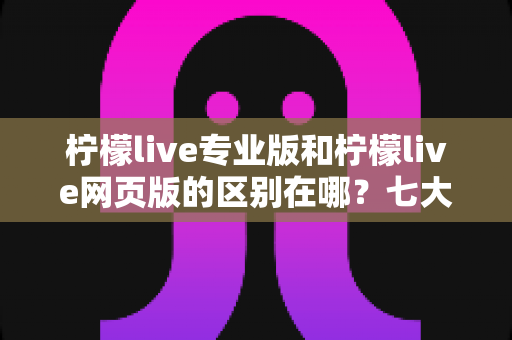柠檬live专业版和柠檬live网页版的区别在哪？七大维度全面解析两大版本核心差异