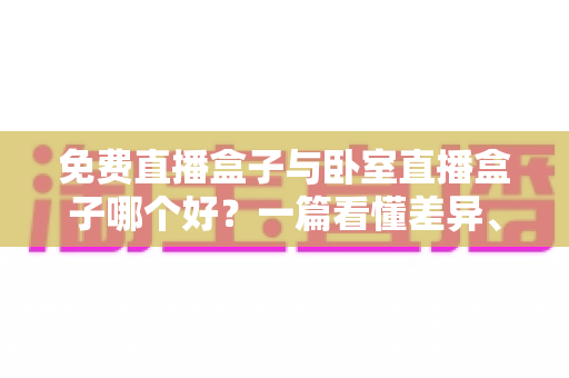 免费直播盒子与卧室直播盒子哪个好？一篇看懂差异、优缺点与选购指南的完整解析