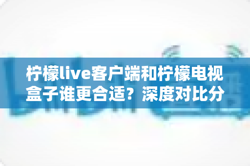 柠檬live客户端和柠檬电视盒子谁更合适?深度对比分析与选购全指南 柠檬live客户端和柠檬电视盒子谁更合适?深度对比分析与选购全指南