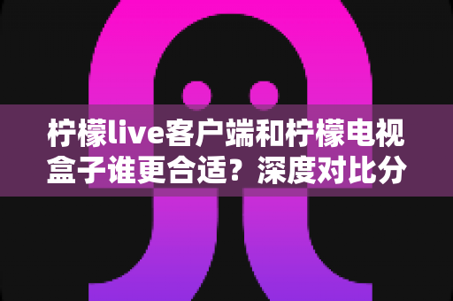 柠檬live客户端和柠檬电视盒子谁更合适?深度对比分析与选购全指南 柠檬live客户端和柠檬电视盒子谁更合适?深度对比分析与选购全指南