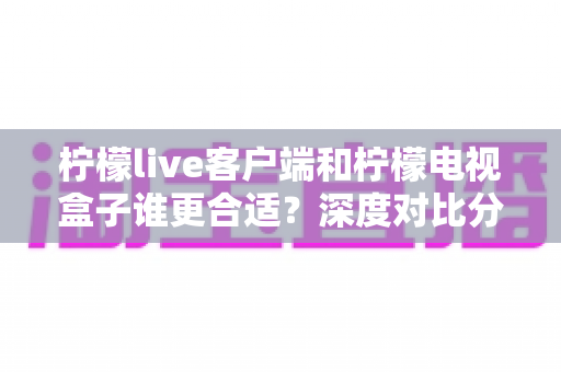 柠檬live客户端和柠檬电视盒子谁更合适？深度对比分析与选购全指南