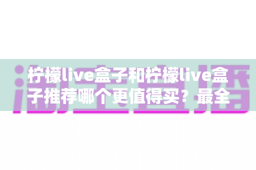 柠檬live盒子和柠檬live盒子推荐哪个更值得买？最全选购指南与避坑攻略