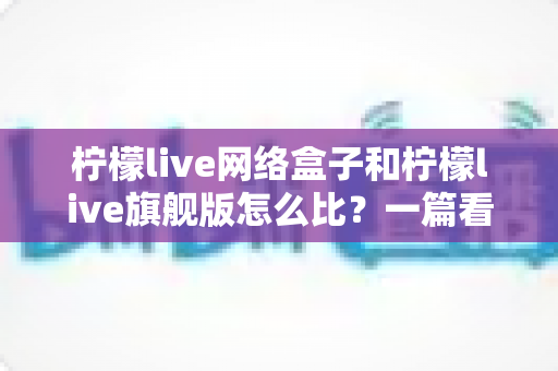 柠檬live网络盒子和柠檬live旗舰版怎么比？一篇看懂差异、选对不选贵的深度选购指南
