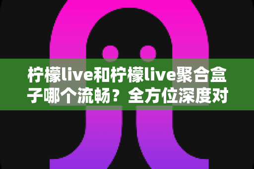 柠檬live和柠檬live聚合盒子哪个流畅?全方位深度对比助你找到最佳观影方案 柠檬live和柠檬live聚合盒子哪个流畅?全方位深度对比助你找到最佳观影方案