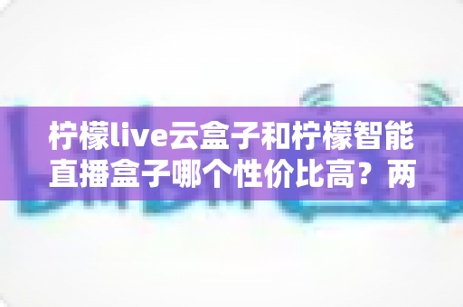柠檬live云盒子和柠檬智能直播盒子哪个性价比高？两款热门直播设备深度对比与选购指南