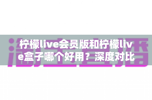 柠檬live会员版和柠檬live盒子哪个好用?深度对比评测与选购指南 柠檬live会员版和柠檬live盒子哪个好用?深度对比评测与选购指南