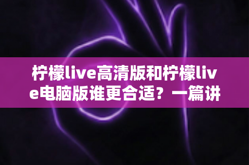 柠檬live高清版和柠檬live电脑版谁更合适?一篇讲透两大版本差异的深度评测指南 柠檬live高清版和柠檬live电脑版谁更合适?一篇讲透两大版本差异的深度评测指南
