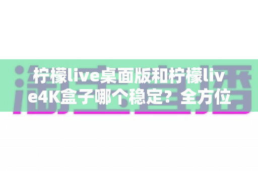 柠檬live桌面版和柠檬live4K盒子哪个稳定?全方位深度对比分析与选购指南 柠檬live桌面版和柠檬live4K盒子哪个稳定?全方位深度对比分析与选购指南