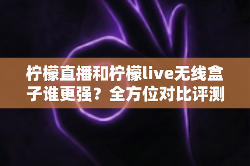柠檬直播和柠檬live无线盒子谁更强？全方位对比评测，帮你找到最适合的追剧观赛方案